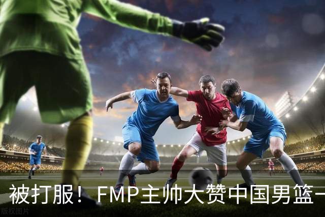 被打服！FMP主帅大赞中国男篮一人，并公开招募到FMP俱乐部打球